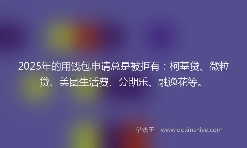 2025年的用钱包申请总是被拒有：柯基贷、微粒贷、美团生活费、分期乐、融逸花等。
