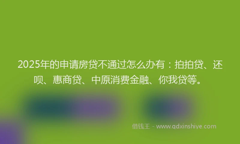 2025年的申请房贷不通过怎么办有：拍拍贷、还呗、惠商贷、中原消费金融、你我贷等。