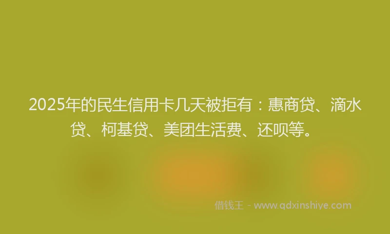 2025年的民生信用卡几天被拒有：惠商贷、滴水贷、柯基贷、美团生活费、还呗等。
