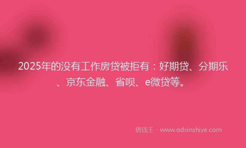 2025年的没有工作房贷被拒有：好期贷、分期乐、京东金融、省呗、e微贷等。