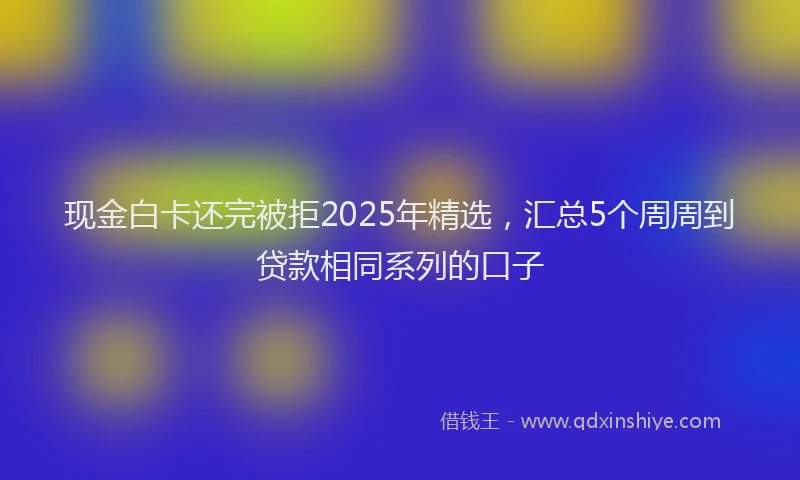 现金白卡还完被拒2025年精选，汇总5个周周到贷款相同系列的口子