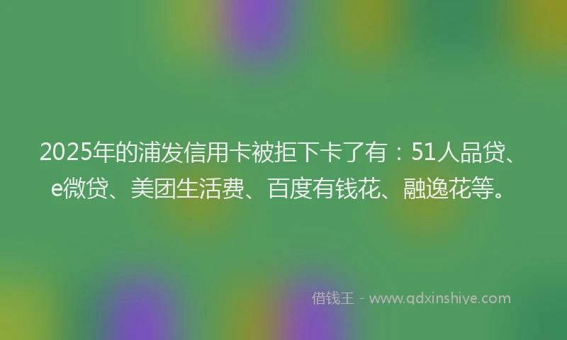 2025年的浦发信用卡被拒下卡了有：51人品贷、e微贷、美团生活费、百度有钱花、融逸花等。