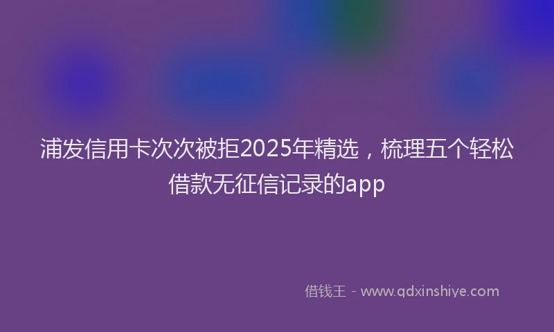 浦发信用卡次次被拒2025年精选，梳理五个轻松借款无征信记录的app