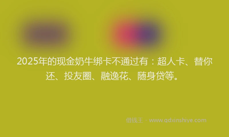 2025年的现金奶牛绑卡不通过有：超人卡、替你还、投友圈、融逸花、随身贷等。