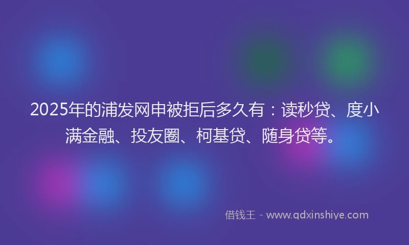 2025年的浦发网申被拒后多久有：读秒贷、度小满金融、投友圈、柯基贷、随身贷等。
