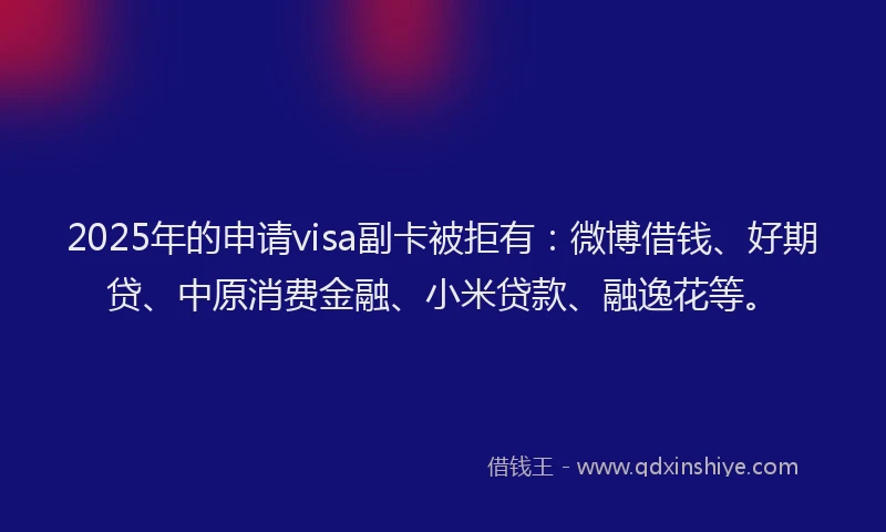 2025年的申请visa副卡被拒有：微博借钱、好期贷、中原消费金融、小米贷款、融逸花等。