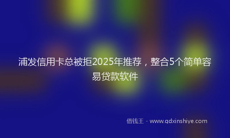 浦发信用卡总被拒2025年推荐，整合5个简单容易贷款软件