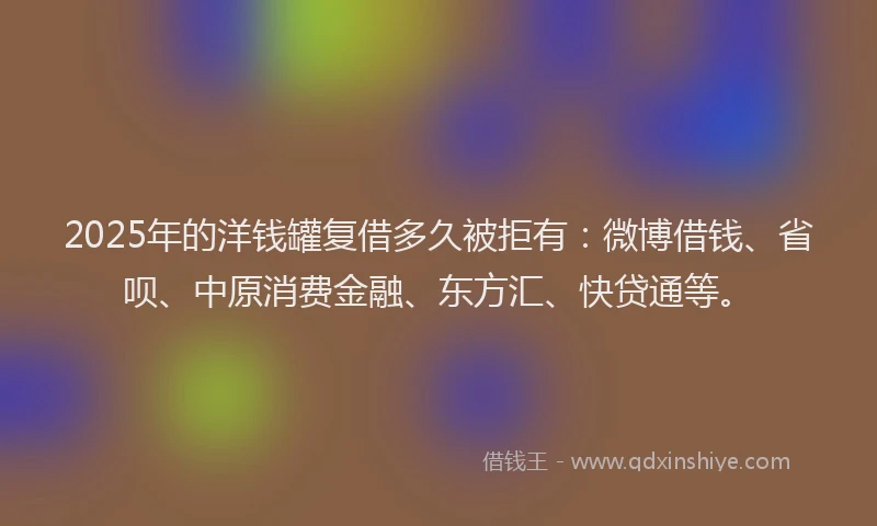 2025年的洋钱罐复借多久被拒有：微博借钱、省呗、中原消费金融、东方汇、快贷通等。