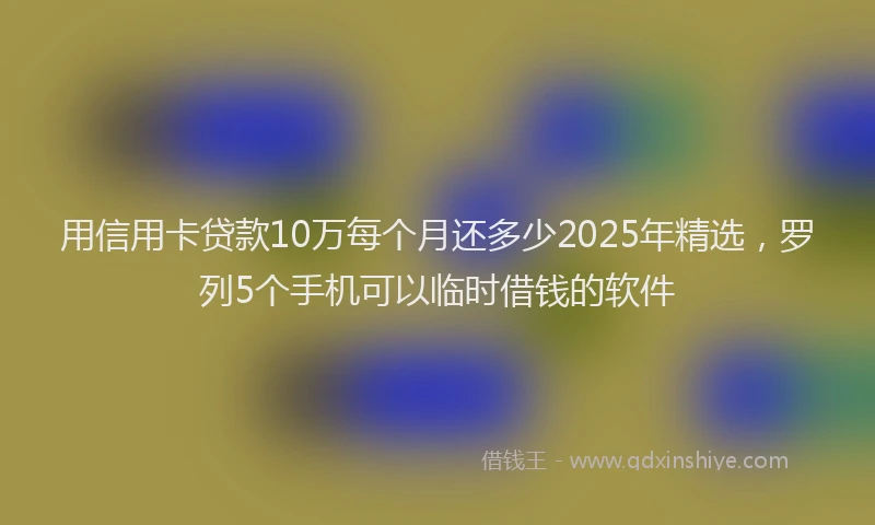 用信用卡贷款10万每个月还多少2025年精选，罗列5个手机可以临时借钱的软件