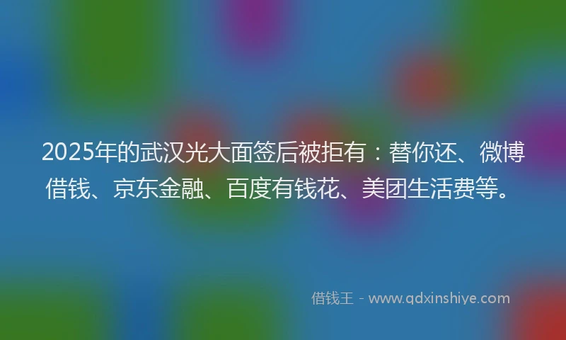2025年的武汉光大面签后被拒有：替你还、微博借钱、京东金融、百度有钱花、美团生活费等。