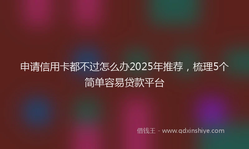 申请信用卡都不过怎么办2025年推荐，梳理5个简单容易贷款平台