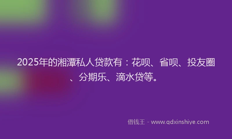 2025年的湘潭私人贷款有：花呗、省呗、投友圈、分期乐、滴水贷等。