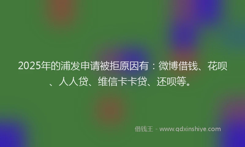 2025年的浦发申请被拒原因有：微博借钱、花呗、人人贷、维信卡卡贷、还呗等。