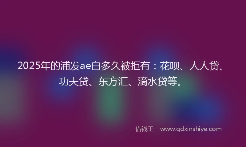 2025年的浦发ae白多久被拒有：花呗、人人贷、功夫贷、东方汇、滴水贷等。