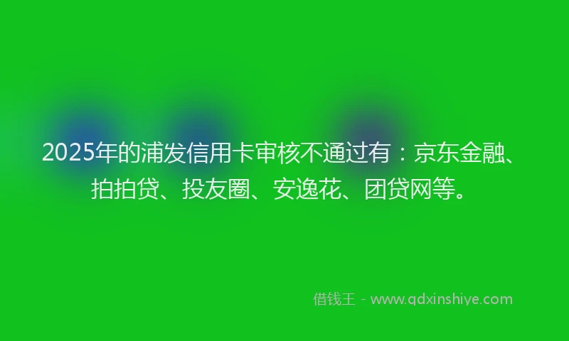 2025年的浦发信用卡审核不通过有：京东金融、拍拍贷、投友圈、安逸花、团贷网等。