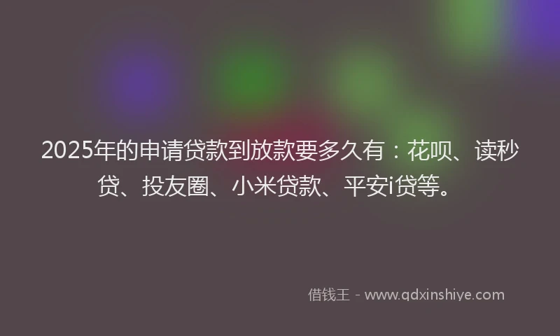2025年的申请贷款到放款要多久有：花呗、读秒贷、投友圈、小米贷款、平安i贷等。