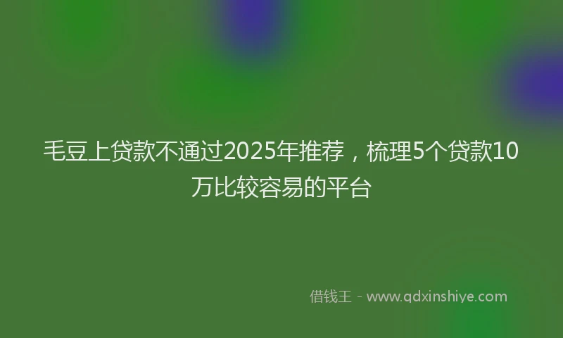 毛豆上贷款不通过2025年推荐，梳理5个贷款10万比较容易的平台