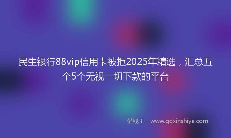 民生银行88vip信用卡被拒2025年精选，汇总五个5个无视一切下款的平台