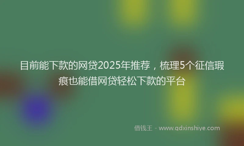 目前能下款的网贷2025年推荐，梳理5个征信瑕疵也能借网贷轻松下款的平台