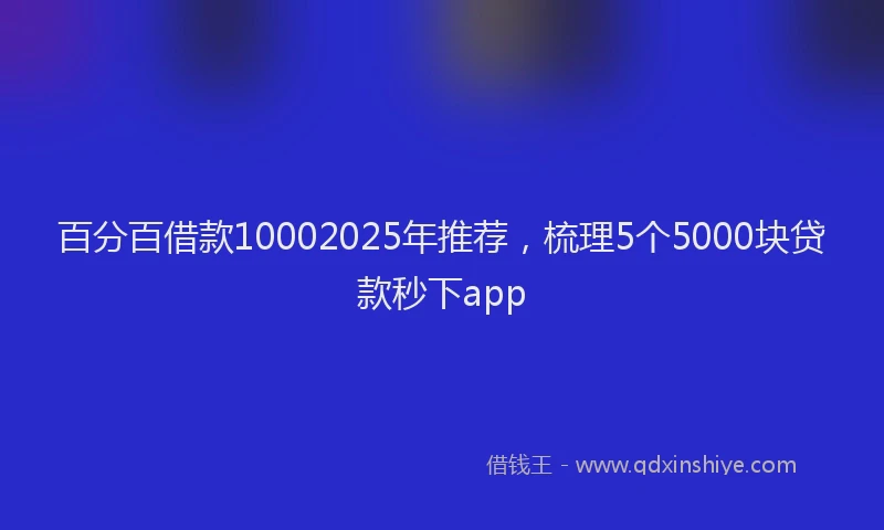 百分百借款10002025年推荐，梳理5个5000块贷款秒下app