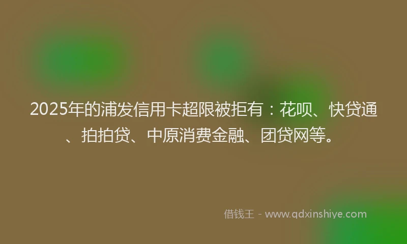 2025年的浦发信用卡超限被拒有：花呗、快贷通、拍拍贷、中原消费金融、团贷网等。
