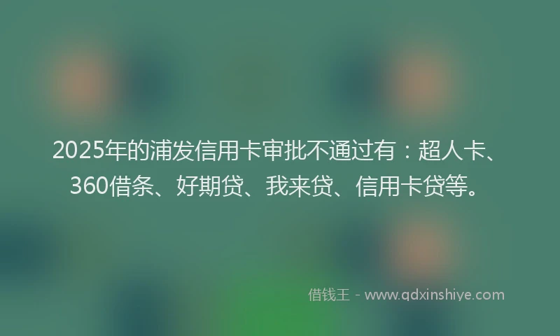 2025年的浦发信用卡审批不通过有：超人卡、360借条、好期贷、我来贷、信用卡贷等。