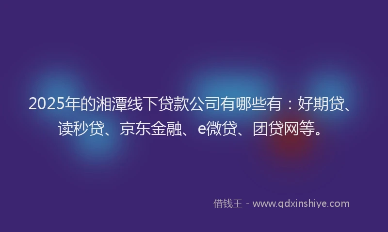 2025年的湘潭线下贷款公司有哪些有：好期贷、读秒贷、京东金融、e微贷、团贷网等。