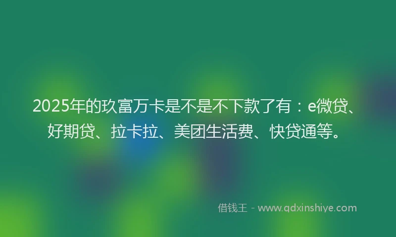 2025年的玖富万卡是不是不下款了有：e微贷、好期贷、拉卡拉、美团生活费、快贷通等。