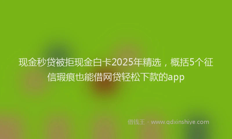 现金秒贷被拒现金白卡2025年精选，概括5个征信瑕疵也能借网贷轻松下款的app