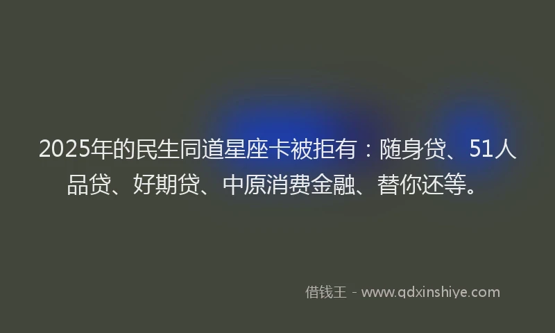 2025年的民生同道星座卡被拒有：随身贷、51人品贷、好期贷、中原消费金融、替你还等。