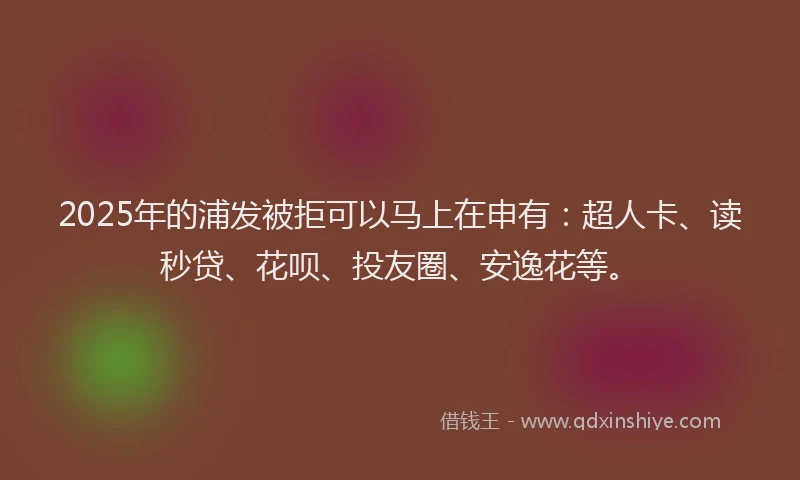 2025年的浦发被拒可以马上在申有：超人卡、读秒贷、花呗、投友圈、安逸花等。