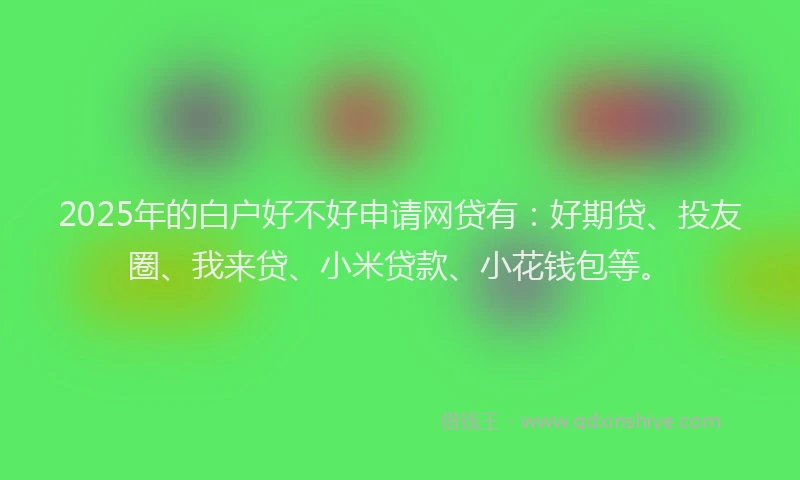 2025年的白户好不好申请网贷有：好期贷、投友圈、我来贷、小米贷款、小花钱包等。
