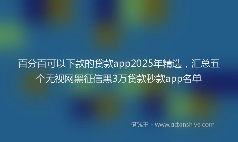 百分百可以下款的贷款app2025年精选，汇总五个无视网黑征信黑3万贷款秒款app名单