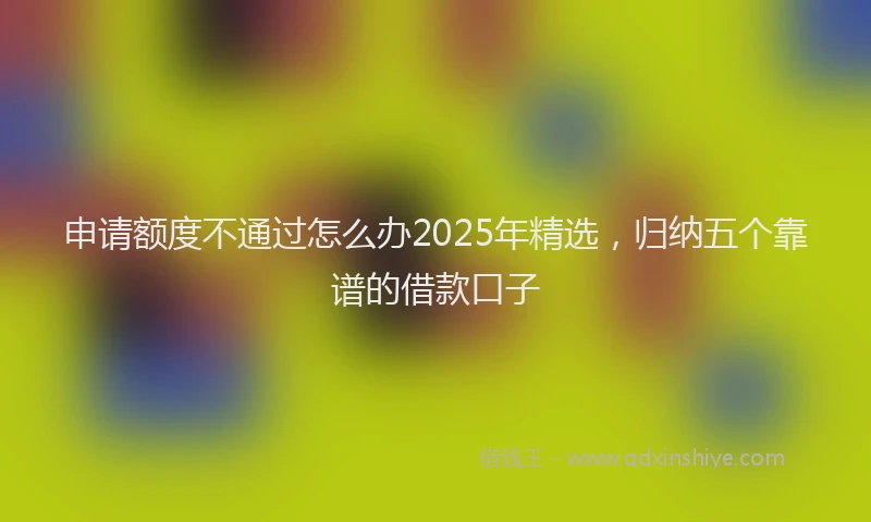 申请额度不通过怎么办2025年精选，归纳五个靠谱的借款口子