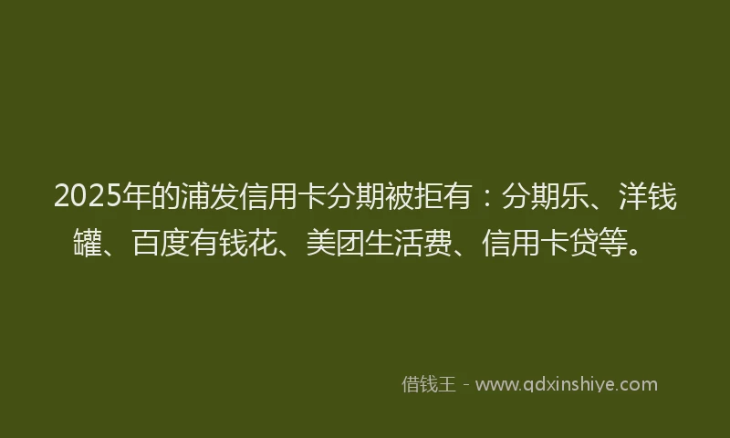 2025年的浦发信用卡分期被拒有：分期乐、洋钱罐、百度有钱花、美团生活费、信用卡贷等。