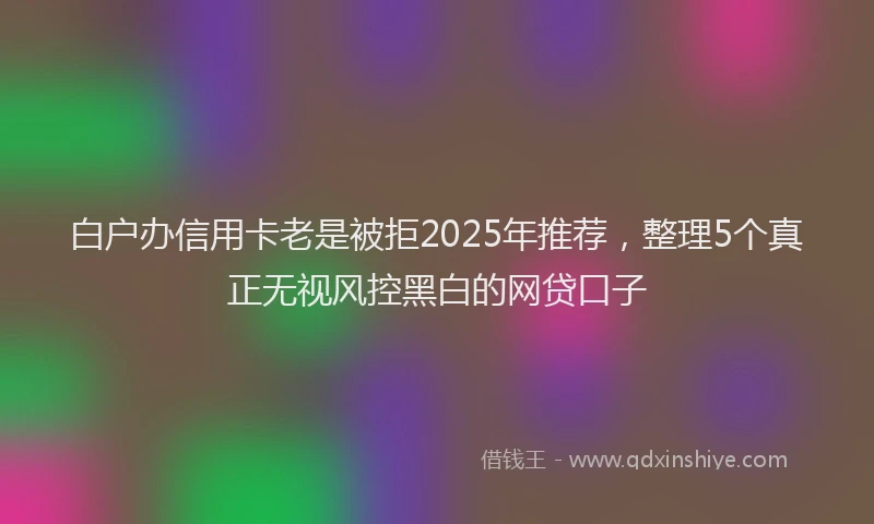 白户办信用卡老是被拒2025年推荐，整理5个真正无视风控黑白的网贷口子