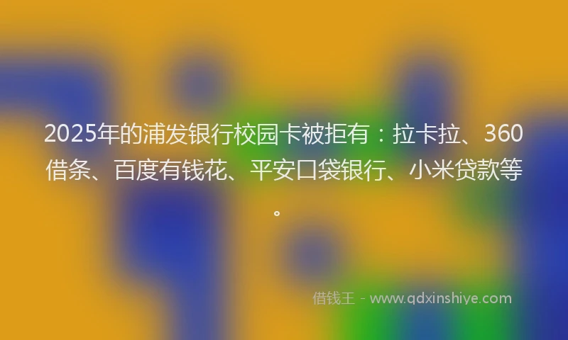2025年的浦发银行校园卡被拒有：拉卡拉、360借条、百度有钱花、平安口袋银行、小米贷款等。