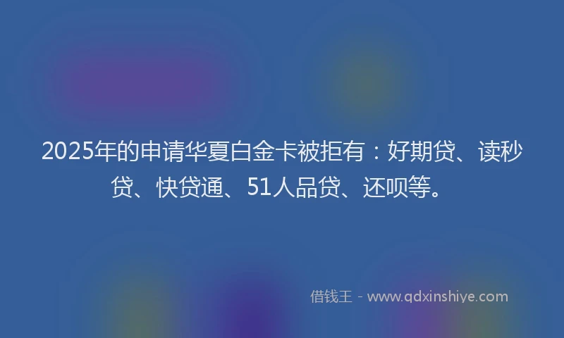 2025年的申请华夏白金卡被拒有：好期贷、读秒贷、快贷通、51人品贷、还呗等。