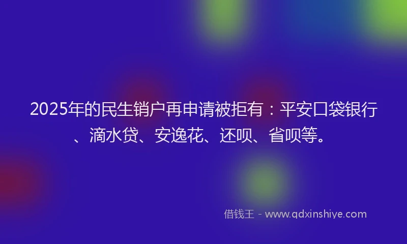 2025年的民生销户再申请被拒有：平安口袋银行、滴水贷、安逸花、还呗、省呗等。