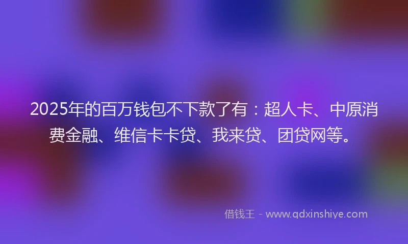 2025年的百万钱包不下款了有：超人卡、中原消费金融、维信卡卡贷、我来贷、团贷网等。