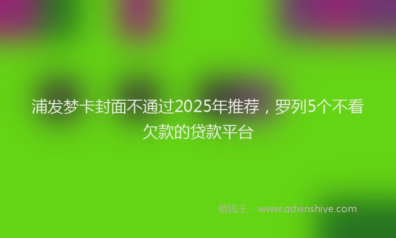 浦发梦卡封面不通过2025年推荐，罗列5个不看欠款的贷款平台