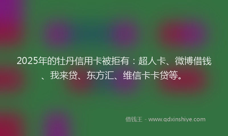 2025年的牡丹信用卡被拒有：超人卡、微博借钱、我来贷、东方汇、维信卡卡贷等。