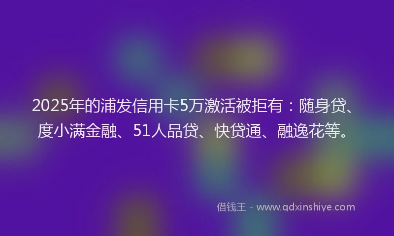 2025年的浦发信用卡5万激活被拒有：随身贷、度小满金融、51人品贷、快贷通、融逸花等。