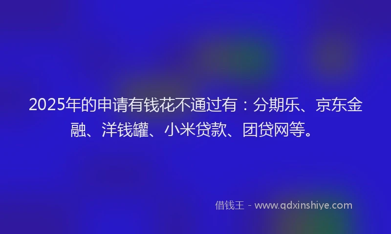 2025年的申请有钱花不通过有：分期乐、京东金融、洋钱罐、小米贷款、团贷网等。