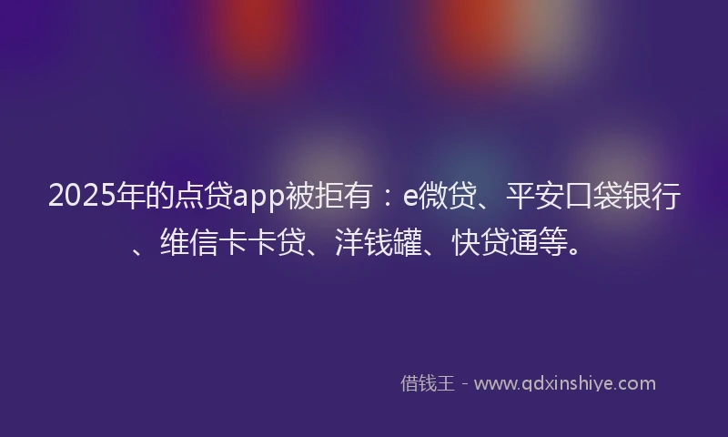 2025年的点贷app被拒有：e微贷、平安口袋银行、维信卡卡贷、洋钱罐、快贷通等。