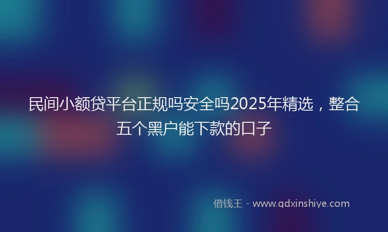 民间小额贷平台正规吗安全吗2025年精选，整合五个黑户能下款的口子