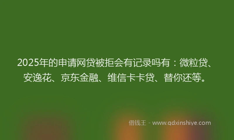 2025年的申请网贷被拒会有记录吗有：微粒贷、安逸花、京东金融、维信卡卡贷、替你还等。