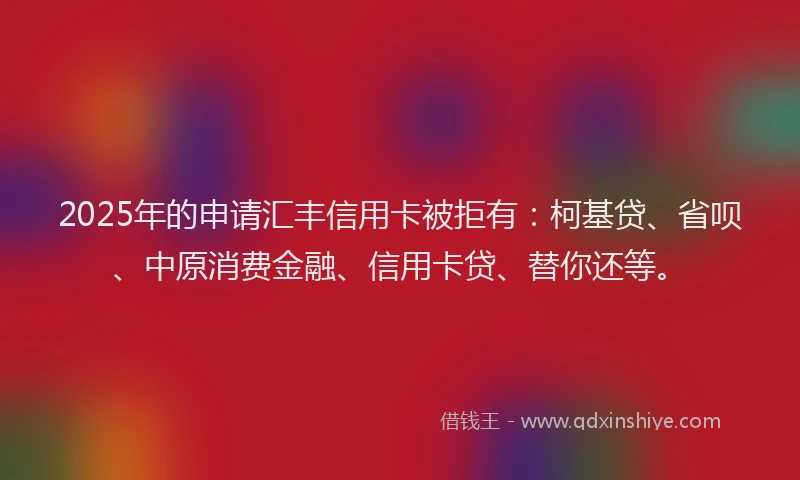 2025年的申请汇丰信用卡被拒有：柯基贷、省呗、中原消费金融、信用卡贷、替你还等。