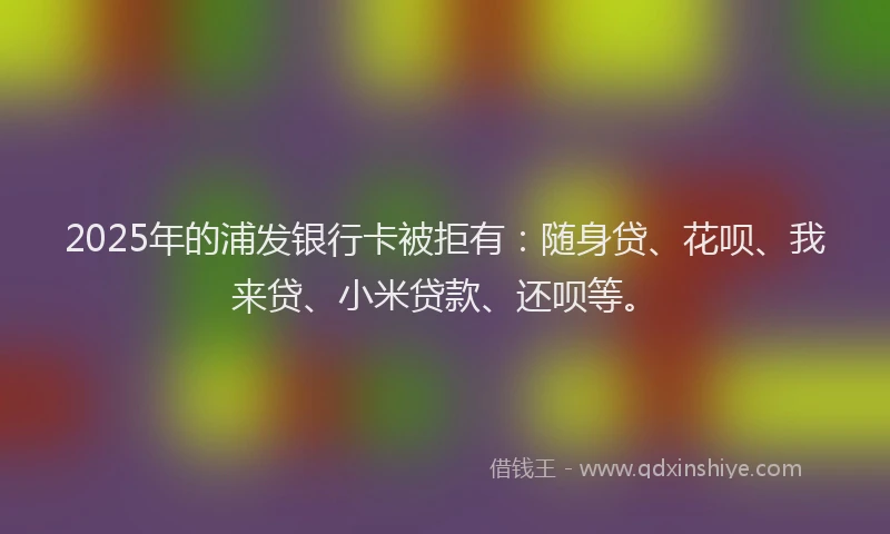 2025年的浦发银行卡被拒有：随身贷、花呗、我来贷、小米贷款、还呗等。