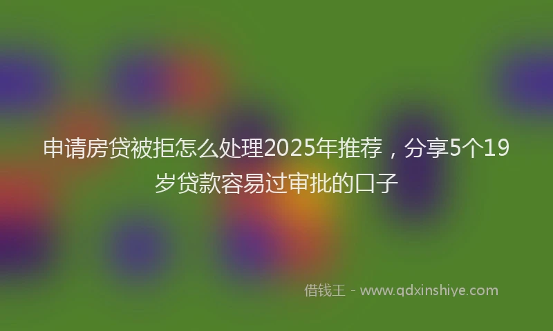 申请房贷被拒怎么处理2025年推荐，分享5个19岁贷款容易过审批的口子